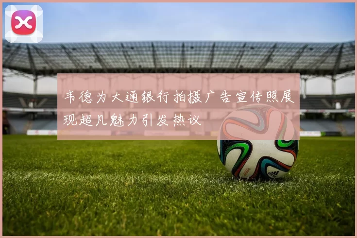 韦德为大通银行拍摄广告宣传照展现超凡魅力引发热议