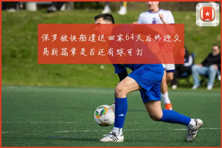 保罗被快船遣送回家64天后终迎交易新篇章是否还有球可打