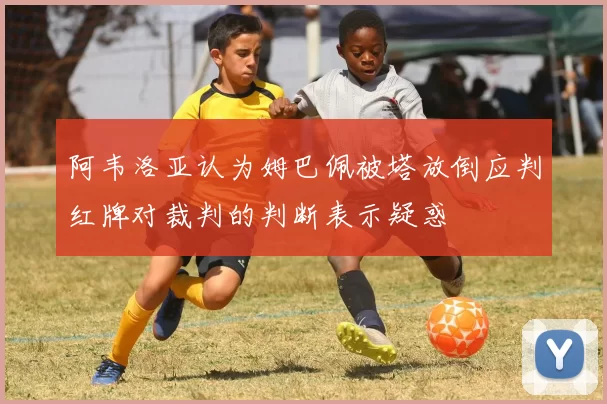 阿韦洛亚认为姆巴佩被塔放倒应判红牌对裁判的判断表示疑惑