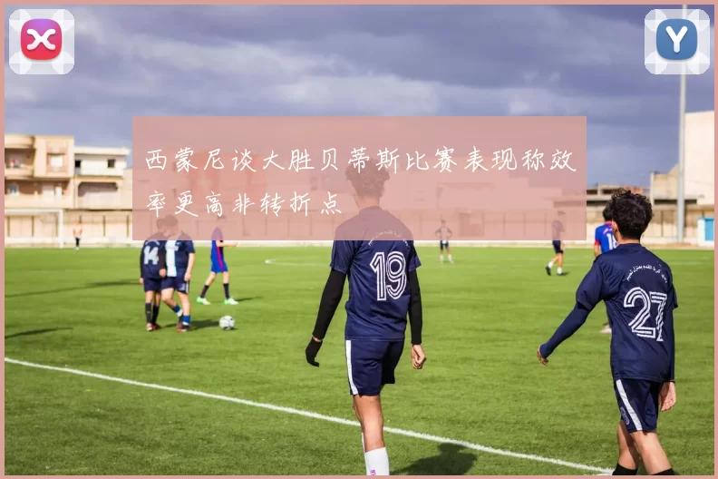 西蒙尼谈大胜贝蒂斯比赛表现称效率更高非转折点