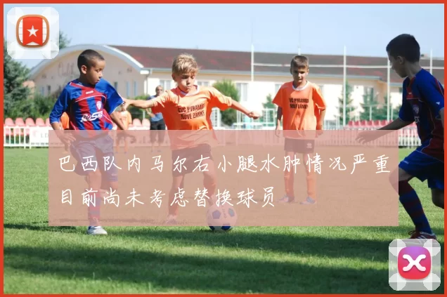 巴西队内马尔右小腿水肿情况严重目前尚未考虑替换球员