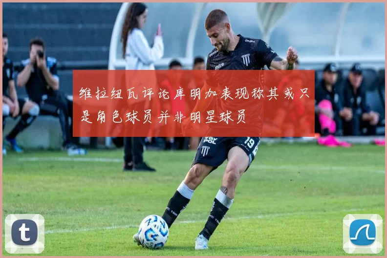 维拉纽瓦评论库明加表现称其或只是角色球员并非明星球员