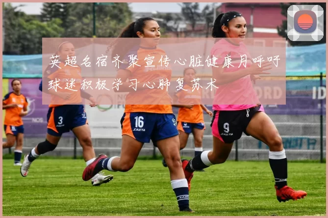 英超名宿齐聚宣传心脏健康月呼吁球迷积极学习心肺复苏术