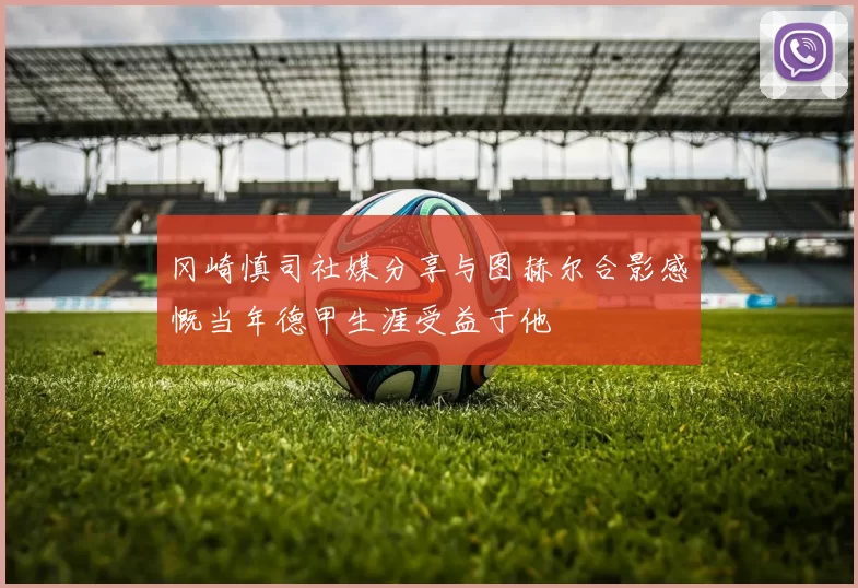 冈崎慎司社媒分享与图赫尔合影感慨当年德甲生涯受益于他
