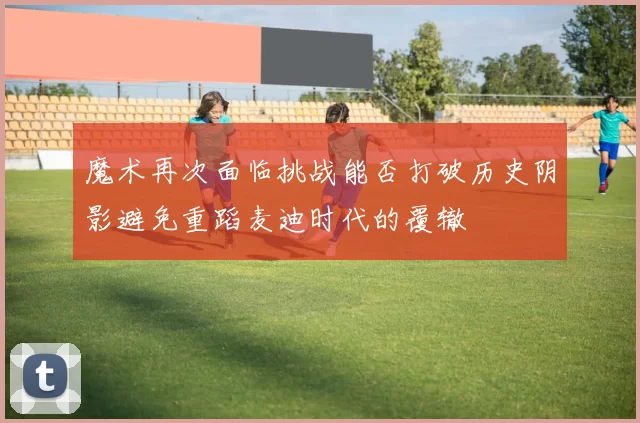 魔术再次面临挑战能否打破历史阴影避免重蹈麦迪时代的覆辙