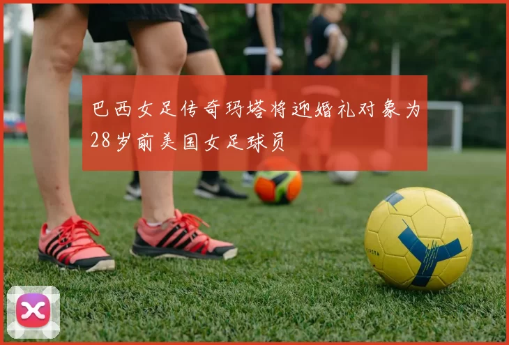 巴西女足传奇玛塔将迎婚礼对象为28岁前美国女足球员