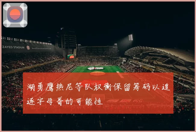 湖勇鹰热尼等队权衡保留筹码以追逐字母哥的可能性