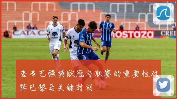 查洛巴强调欧冠与联赛的重要性对阵巴黎是关键时刻