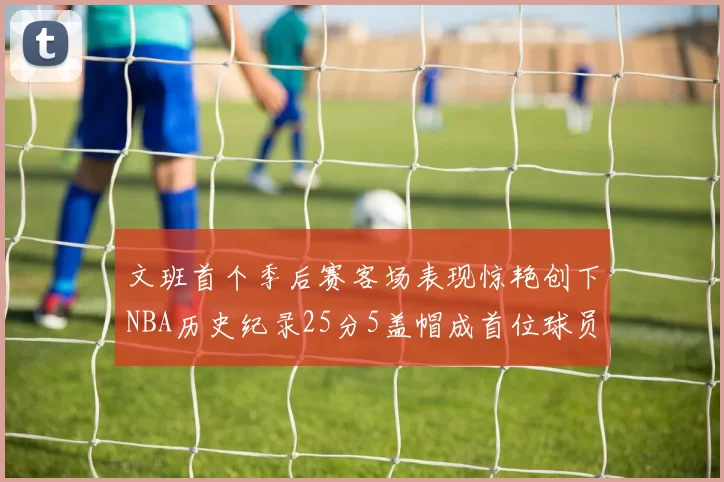 文班首个季后赛客场表现惊艳创下NBA历史纪录25分5盖帽成首位球员