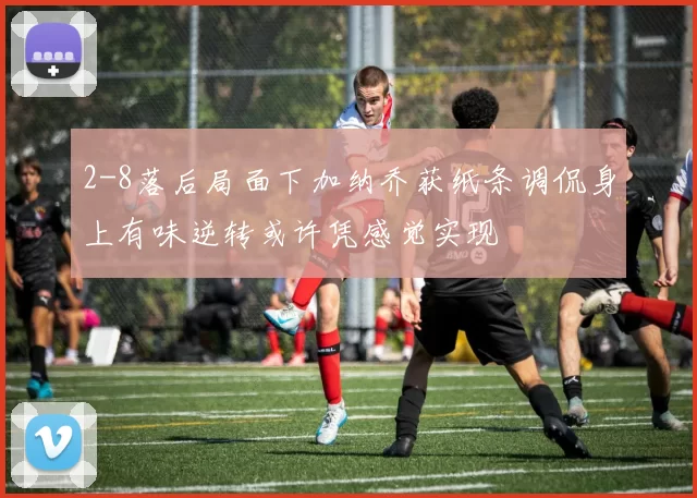 2-8落后局面下加纳乔获纸条调侃身上有味逆转或许凭感觉实现