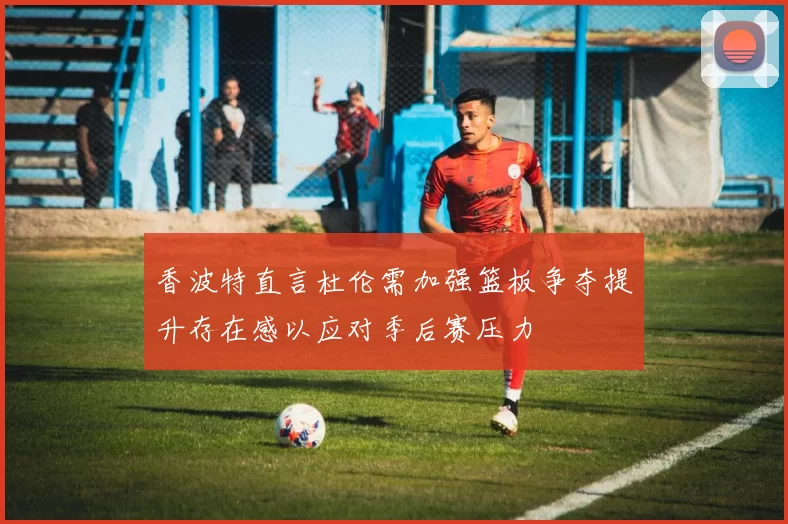 香波特直言杜伦需加强篮板争夺提升存在感以应对季后赛压力