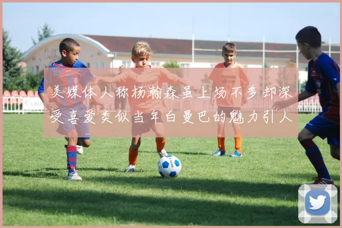 美媒体人称杨瀚森虽上场不多却深受喜爱类似当年白曼巴的魅力引人瞩目