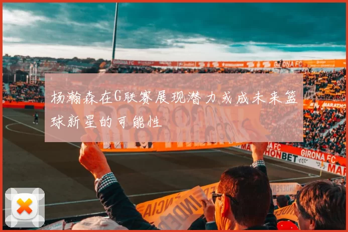杨瀚森在G联赛展现潜力或成未来篮球新星的可能性
