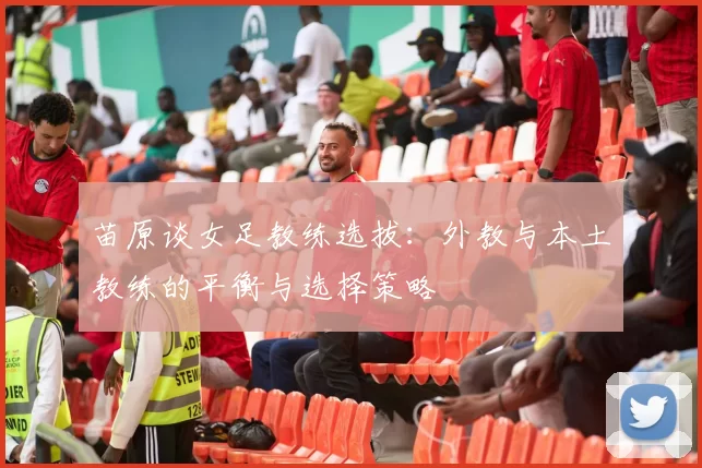 苗原谈女足教练选拔：外教与本土教练的平衡与选择策略